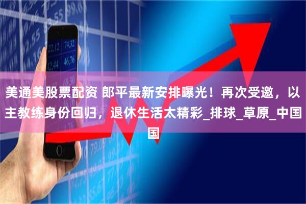 美通美股票配资 郎平最新安排曝光！再次受邀，以主教练身份回归，退休生活太精彩_排球_草原_中国