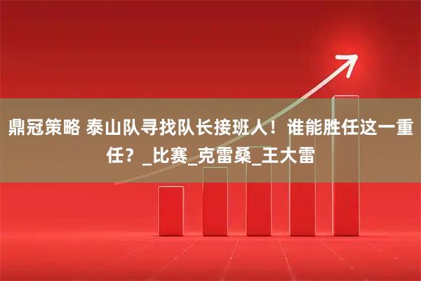 鼎冠策略 泰山队寻找队长接班人！谁能胜任这一重任？_比赛_克雷桑_王大雷