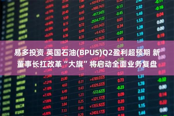 易多投资 英国石油(BPUS)Q2盈利超预期 新董事长扛改革“大旗”将启动全面业务复盘