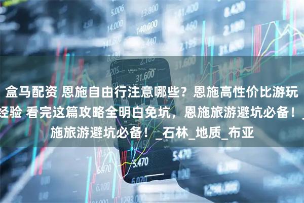 盒马配资 恩施自由行注意哪些?恩施高性价比游玩攻略!网友分享经验 看完这篇攻略全明白免坑,恩施旅游避坑必备!_石林_地质_布亚