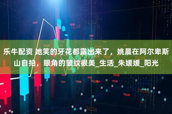 乐牛配资 她笑的牙花都露出来了，姚晨在阿尔卑斯山自拍，眼角的皱纹很美_生活_朱媛媛_阳光