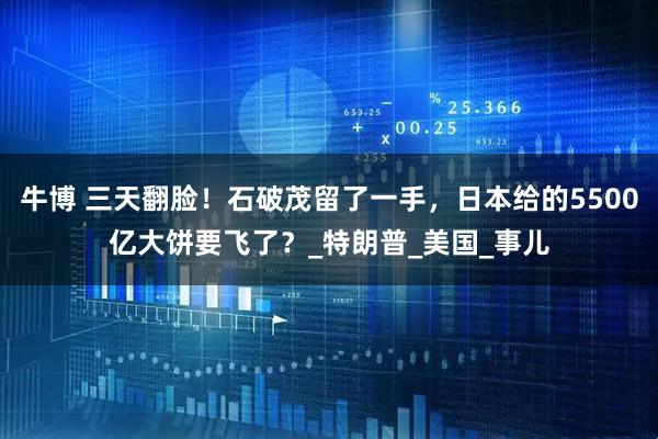 牛博 三天翻脸!石破茂留了一手,日本给的5500亿大饼要飞了?_特朗普_美国_事儿
