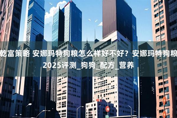 乾富策略 安娜玛特狗粮怎么样好不好?安娜玛特狗粮2025评测_狗狗_配方_营养