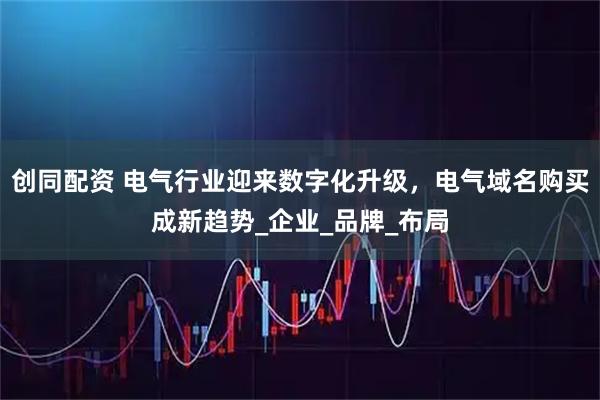 创同配资 电气行业迎来数字化升级,电气域名购买成新趋势_企业_品牌_布局