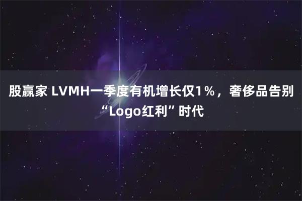 股赢家 LVMH一季度有机增长仅1％，奢侈品告别“Logo红利”时代