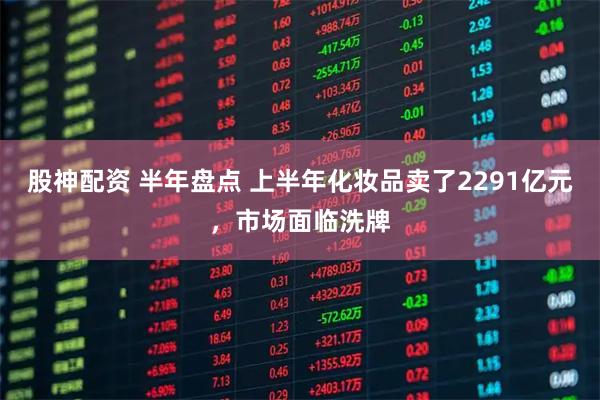 股神配资 半年盘点 上半年化妆品卖了2291亿元，市场面临洗牌