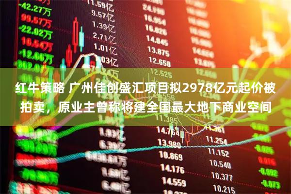 红牛策略 广州佳创盛汇项目拟2978亿元起价被拍卖，原业主曾称将建全国最大地下商业空间