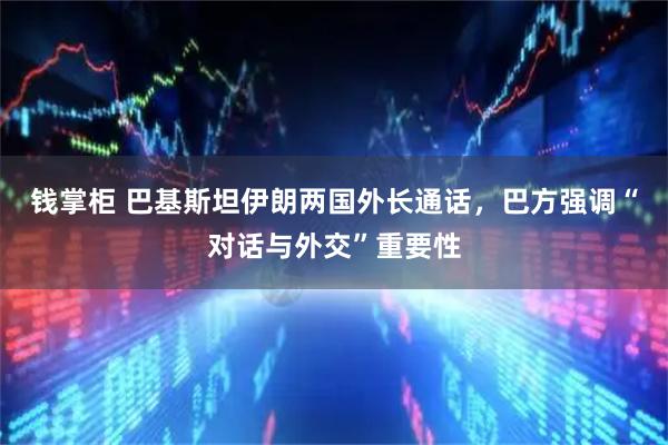 钱掌柜 巴基斯坦伊朗两国外长通话，巴方强调“对话与外交”重要性