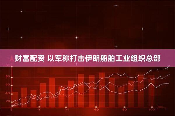 财富配资 以军称打击伊朗船舶工业组织总部