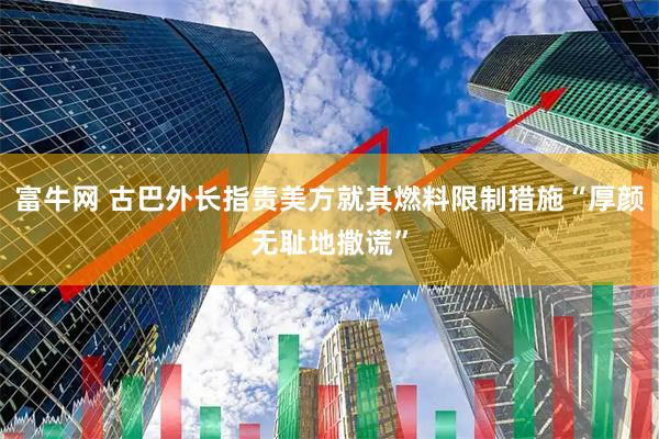 富牛网 古巴外长指责美方就其燃料限制措施“厚颜无耻地撒谎”