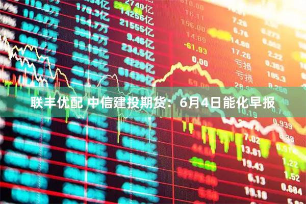 联丰优配 中信建投期货:6月4日能化早报