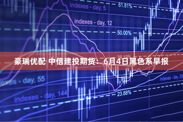 豪瑞优配 中信建投期货：6月4日黑色系早报