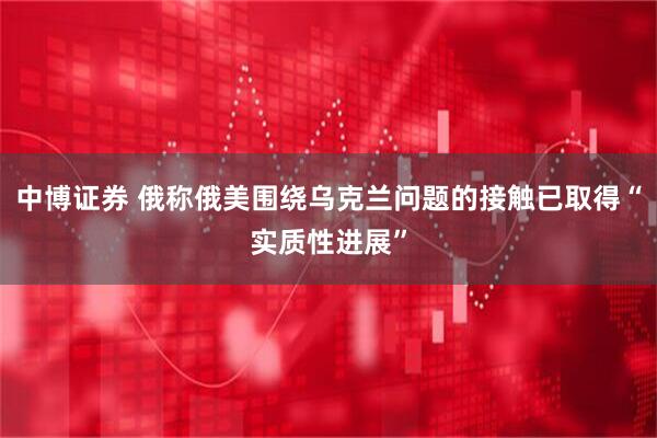 中博证券 俄称俄美围绕乌克兰问题的接触已取得“实质性进展”