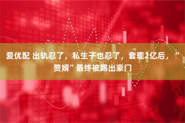 爱优配 出轨忍了，私生子也忍了，套现2亿后，“赘婿”最终被踢出豪门