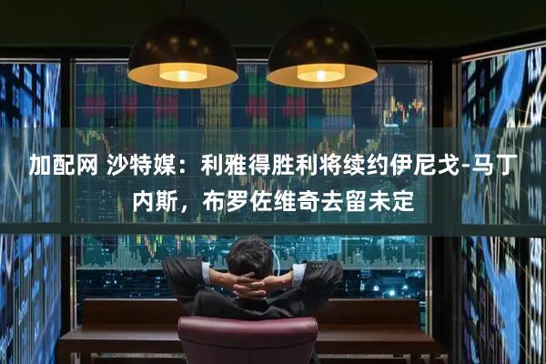 加配网 沙特媒：利雅得胜利将续约伊尼戈-马丁内斯，布罗佐维奇去留未定