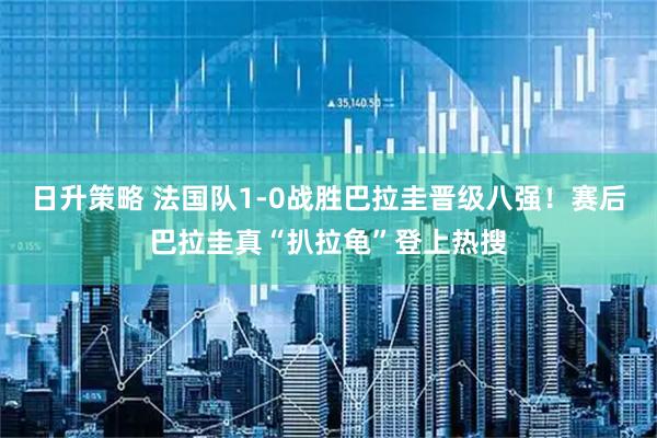 日升策略 法国队1-0战胜巴拉圭晋级八强!赛后巴拉圭真“扒拉龟”登上热搜