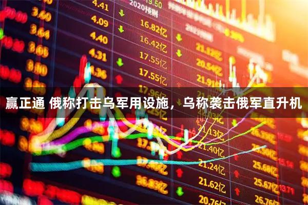 赢正通 俄称打击乌军用设施，乌称袭击俄军直升机