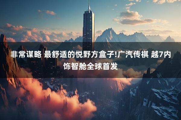 非常谋略 最舒适的悦野方盒子!广汽传祺 越7内饰智舱全球首发