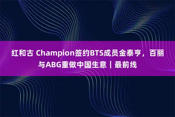 红和古 Champion签约BTS成员金泰亨，百丽与ABG重做中国生意｜最前线