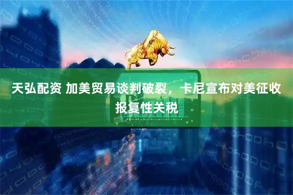 天弘配资 加美贸易谈判破裂，卡尼宣布对美征收报复性关税